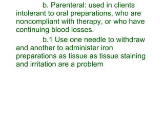 b. Parenteral: used in clients intolerant to oral preparations, who are noncompliant with therapy, or who have continuing blood losses. b.1 Use one needle to withdraw and another to administer iron preparations as tissue as tissue staining and irritation are a problem 