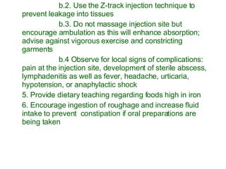b.2. Use the Z-track injection technique to prevent leakage into tissues b.3. Do not massage injection site but encourage ambulation as this will enhance absorption; advise against vigorous exercise and constricting garments b.4 Observe for local signs of complications: pain at the injection site, development of sterile abscess, lymphadenitis as well as fever, headache, urticaria, hypotension, or anaphylactic shock 5. Provide dietary teaching regarding foods high in iron 6. Encourage ingestion of roughage and increase fluid intake to prevent  constipation if oral preparations are being taken 