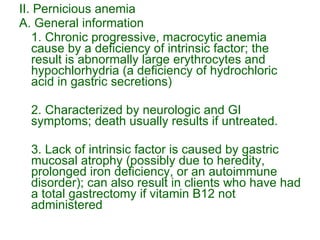 II. Pernicious anemia A. General information 1. Chronic progressive, macrocytic anemia cause by a deficiency of intrinsic factor; the result is abnormally large erythrocytes and hypochlorhydria (a deficiency of hydrochloric acid in gastric secretions) 2. Characterized by neurologic and GI symptoms; death usually results if untreated. 3. Lack of intrinsic factor is caused by gastric mucosal atrophy (possibly due to heredity, prolonged iron deficiency, or an autoimmune disorder); can also result in clients who have had a total gastrectomy if vitamin B12 not administered 