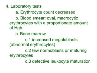 4. Laboratory tests a. Erythrocyte count decreased b. Blood smear: oval, macrocytic erythrocytes with a proportionate amount of Hgb. c. Bone marrow c.1 increased megaloblasts (abnormal erythrocytes) c.2 few normoblasts or maturing erythrocytes c.3 defective leukocyte maturation 