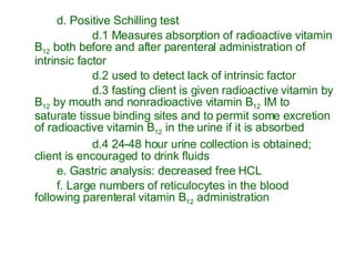 d. Positive Schilling test d.1 Measures absorption of radioactive vitamin B 12  both before and after parenteral administration of intrinsic factor d.2 used to detect lack of intrinsic factor d.3 fasting client is given radioactive vitamin by B 12  by mouth and nonradioactive vitamin B 12  IM to saturate tissue binding sites and to permit some excretion of radioactive vitamin B 12  in the urine if it is absorbed d.4 24-48 hour urine collection is obtained; client is encouraged to drink fluids e. Gastric analysis: decreased free HCL f. Large numbers of reticulocytes in the blood following parenteral vitamin B 12  administration 