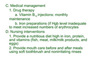 C. Medical management 1. Drug therapy a. Vitamin B 12  injections: monthly maintenance b. Iron preparations (if Hgb level inadequate to meet increased numbers of erythrocytes D. Nursing interventions 1. Provide a nutritious diet high in iron, protein, and vitamins (fish, meat, milk/milk products, and eggs) 2. Provide mouth care before and after meals using soft toothbrush and nonirritating rinses 