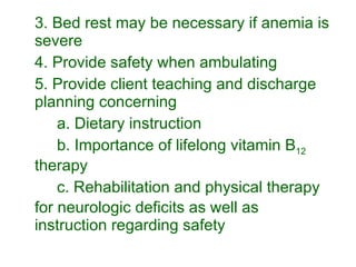 3. Bed rest may be necessary if anemia is severe 4. Provide safety when ambulating  5. Provide client teaching and discharge planning concerning a. Dietary instruction b. Importance of lifelong vitamin B 12  therapy c. Rehabilitation and physical therapy for neurologic deficits as well as instruction regarding safety 