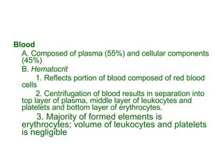 Blood A. Composed of plasma (55%) and cellular components (45%) B.  Hematocrit 1. Reflects portion of blood composed of red blood cells 2. Centrifugation of blood results in separation into top layer of plasma, middle layer of leukocytes and platelets and bottom layer of erythrocytes.   3. Majority of formed elements is erythrocytes; volume of leukocytes and platelets is negligible 