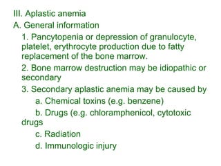 III. Aplastic anemia A. General information 1. Pancytopenia or depression of granulocyte, platelet, erythrocyte production due to fatty replacement of the bone marrow. 2. Bone marrow destruction may be idiopathic or secondary 3. Secondary aplastic anemia may be caused by a. Chemical toxins (e.g. benzene) b. Drugs (e.g. chloramphenicol, cytotoxic drugs c. Radiation d. Immunologic injury 