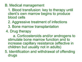 B. Medical management 1. Blood transfusion: key to therapy until client’s own marrow begins to produce blood cells 2. Aggressive treatment of infections 3. Bone marrow transplantation 4. Drug therapy a. Corticosteroids and/or androgens to stimulate bone marrow function and to increase capillary resistance (effective in children but usually not in adults) 5. Identification and withdrawal of offending drugs 