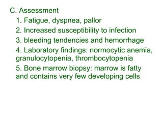 C. Assessment 1. Fatigue, dyspnea, pallor 2. Increased susceptibility to infection 3. bleeding tendencies and hemorrhage 4. Laboratory findings: normocytic anemia, granulocytopenia, thrombocytopenia 5. Bone marrow biopsy: marrow is fatty and contains very few developing cells 