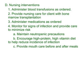 D. Nursing interventions 1. Administer blood transfusions as ordered. 2. Provide nursing care for client with bone marrow transplantation 3. Administer medications as ordered 4. Monitor for signs of infection and provide care to minimize risk a. Maintain neutropenic precautions b. Encourage high-protein, high vitamin diet to help reduce incidence of infection c. Provide mouth care before and after meals 