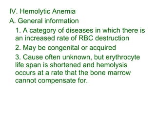IV. Hemolytic Anemia A. General information 1. A category of diseases in which there is an increased rate of RBC destruction 2. May be congenital or acquired 3. Cause often unknown, but erythrocyte life span is shortened and hemolysis occurs at a rate that the bone marrow cannot compensate for. 
