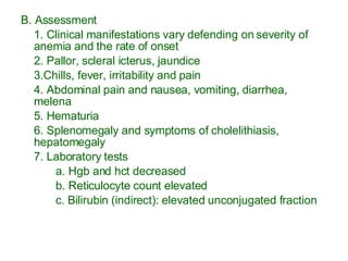 B. Assessment 1. Clinical manifestations vary defending on severity of anemia and the rate of onset 2. Pallor, scleral icterus, jaundice 3.Chills, fever, irritability and pain 4. Abdominal pain and nausea, vomiting, diarrhea, melena 5. Hematuria 6. Splenomegaly and symptoms of cholelithiasis, hepatomegaly 7. Laboratory tests a. Hgb and hct decreased b. Reticulocyte count elevated c. Bilirubin (indirect): elevated unconjugated fraction 