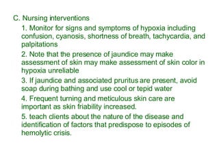 C. Nursing interventions 1. Monitor for signs and symptoms of hypoxia including confusion, cyanosis, shortness of breath, tachycardia, and palpitations 2. Note that the presence of jaundice may make assessment of skin may make assessment of skin color in hypoxia unreliable 3. If jaundice and associated pruritus are present, avoid soap during bathing and use cool or tepid water 4. Frequent turning and meticulous skin care are important as skin friability increased. 5. teach clients about the nature of the disease and identification of factors that predispose to episodes of hemolytic crisis. 