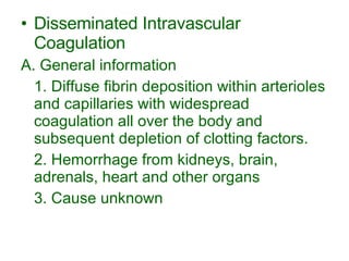 Disseminated Intravascular Coagulation A. General information 1. Diffuse fibrin deposition within arterioles and capillaries with widespread coagulation all over the body and subsequent depletion of clotting factors. 2. Hemorrhage from kidneys, brain, adrenals, heart and other organs 3. Cause unknown 