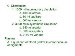 C. Distribution 1. 1300 ml in pulmonary circulation a. 400 ml arterial b. 60 ml capillary c. 840 ml venous 2. 3000 ml in systematic circulation a. 550 ml arterial b. 300 ml capillary c. 2150 ml venous Plasma A. Liquid part of blood; yellow in color because of pigments 