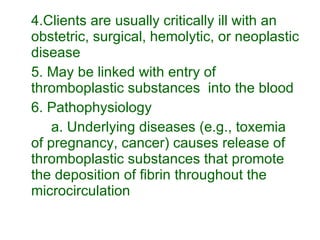 4.Clients are usually critically ill with an obstetric, surgical, hemolytic, or neoplastic disease 5. May be linked with entry of thromboplastic substances  into the blood 6. Pathophysiology a. Underlying diseases (e.g., toxemia of pregnancy, cancer) causes release of thromboplastic substances that promote the deposition of fibrin throughout the microcirculation 