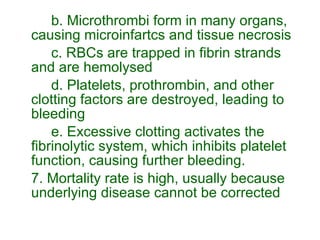 b. Microthrombi form in many organs, causing microinfartcs and tissue necrosis c. RBCs are trapped in fibrin strands and are hemolysed d. Platelets, prothrombin, and other clotting factors are destroyed, leading to bleeding e. Excessive clotting activates the fibrinolytic system, which inhibits platelet function, causing further bleeding. 7. Mortality rate is high, usually because underlying disease cannot be corrected 