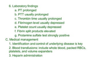 6. Laboratory findings a. PT prolonged b. PTT usually prolonged c. Thrombin time usually prolonged  d. Fibrinogen level usually depressed  e. Platelet count usually depressed f. Fibrin split products elevated g. Protamine sulfate test strongly positive C. Medical management 1. Identification and control of underlying disease is key 2. Blood transfusions: include whole blood, packed RBCs, platelets, and volume expanders 3. Heparin administration 