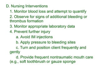 D. Nursing Interventions 1. Monitor blood loss and attempt to quantify 2. Observe for signs of additional bleeding or thrombus formation 3. Monitor appropriate laboratory data 4. Prevent further injury a. Avoid IM injections b. Apply pressure to bleeding sites  c. Turn and position client frequently and gently d. Provide frequent nontraumatic mouth care (e.g., soft toothbrush or gauze sponge 