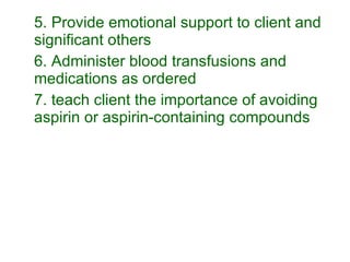 5. Provide emotional support to client and significant others 6. Administer blood transfusions and medications as ordered 7. teach client the importance of avoiding aspirin or aspirin-containing compounds 