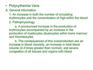 Polycythemia Vera A. General information 1. An increase in both the number of circulating erythrocytes and the concentration of Hgb within the blood 2. Pathophysiology a. A pronounced increase in the production of erythrocytes accompanied by an increase in the porduction of myelocytes (leukocytes within bone marrow) and thrombocytes b. The consequences of this overproduction are an increase in blood viscosity, an increase in total blood volume (2-3 times greater than normal), and severe congestion of all tissues and organs with blood 