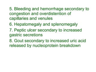 5. Bleeding and hemorrhage secondary to congestion and overdistention of capillaries and venules 6. Hepatomegaly and splenomegaly 7. Peptic ulcer secondary to increased gastric secretions 8. Gout secondary to increased uric acid released by nucleoprotein breakdown 