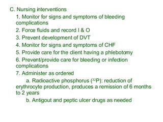 C. Nursing interventions 1. Monitor for signs and symptoms of bleeding complications 2. Force fluids and record I & O 3. Prevent development of DVT 4. Monitor for signs and symptoms of CHF 5. Provide care for the client having a phlebotomy 6. Prevent/provide care for bleeding or infection complications 7. Administer as ordered a. Radioactive phosphorus ( 32 P): reduction of erythrocyte production, produces a remission of 6 months to 2 years b. Antigout and peptic ulcer drugs as needed 