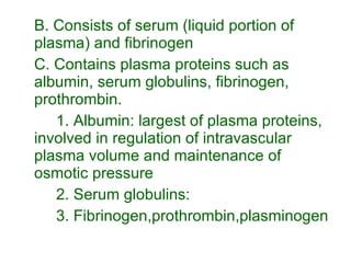 B. Consists of serum (liquid portion of plasma) and fibrinogen C. Contains plasma proteins such as albumin, serum globulins, fibrinogen, prothrombin. 1. Albumin: largest of plasma proteins, involved in regulation of intravascular plasma volume and maintenance of osmotic pressure 2. Serum globulins:  3. Fibrinogen,prothrombin,plasminogen 
