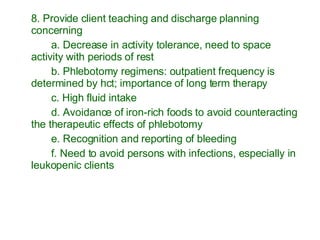 8. Provide client teaching and discharge planning concerning a. Decrease in activity tolerance, need to space activity with periods of rest b. Phlebotomy regimens: outpatient frequency is determined by hct; importance of long term therapy c. High fluid intake d. Avoidance of iron-rich foods to avoid counteracting the therapeutic effects of phlebotomy e. Recognition and reporting of bleeding f. Need to avoid persons with infections, especially in leukopenic clients 