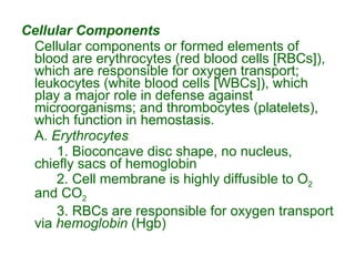 Cellular Components Cellular components or formed elements of blood are erythrocytes (red blood cells [RBCs]), which are responsible for oxygen transport; leukocytes (white blood cells [WBCs]), which play a major role in defense against microorganisms; and thrombocytes (platelets), which function in hemostasis. A.  Erythrocytes 1. Bioconcave disc shape, no nucleus, chiefly sacs of hemoglobin 2. Cell membrane is highly diffusible to O 2  and CO 2 3. RBCs are responsible for oxygen transport via  hemoglobin  (Hgb) 