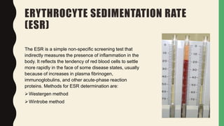 ERYTHROCYTE SEDIMENTATION RATE
(ESR)
The ESR is a simple non-specific screening test that
indirectly measures the presence of inflammation in the
body. It reflects the tendency of red blood cells to settle
more rapidly in the face of some disease states, usually
because of increases in plasma fibrinogen,
immunoglobulins, and other acute-phase reaction
proteins. Methods for ESR determination are:
Westergen method
Wintrobe method
 