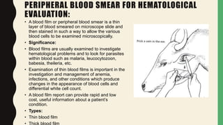PERIPHERAL BLOOD SMEAR FOR HEMATOLOGICAL
EVALUATION:
• A blood film or peripheral blood smear is a thin
layer of blood smeared on microscope slide and
then stained in such a way to allow the various
blood cells to be examined microscopically.
• Significance:
• Blood films are usually examined to investigate
hematological problems and to look for parasites
within blood such as malaria, leucocytozoon,
babesia, theileria, etc.
• Examination of thin blood films is important in the
investigation and management of anemia,
infections, and other conditions which produce
changes in the appearance of blood cells and
differential white cell count.
• A blood film report can provide rapid and low
cost, useful information about a patient’s
condition.
• Types:
• Thin blood film
• Thick blood film
 