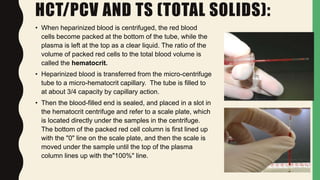 HCT/PCV AND TS (TOTAL SOLIDS):
• When heparinized blood is centrifuged, the red blood
cells become packed at the bottom of the tube, while the
plasma is left at the top as a clear liquid. The ratio of the
volume of packed red cells to the total blood volume is
called the hematocrit.
• Heparinized blood is transferred from the micro-centrifuge
tube to a micro-hematocrit capillary. The tube is filled to
at about 3/4 capacity by capillary action.
• Then the blood-filled end is sealed, and placed in a slot in
the hematocrit centrifuge and refer to a scale plate, which
is located directly under the samples in the centrifuge.
The bottom of the packed red cell column is first lined up
with the "0" line on the scale plate, and then the scale is
moved under the sample until the top of the plasma
column lines up with the"100%" line.
 