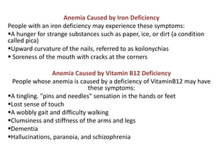 Anemia Caused by Iron Deficiency
People with an iron deficiency may experience these symptoms:
A hunger for strange substances such as paper, ice, or dirt (a condition
called pica)
Upward curvature of the nails, referred to as koilonychias
 Soreness of the mouth with cracks at the corners
Anemia Caused by Vitamin B12 Deficiency
People whose anemia is caused by a deficiency of VitaminB12 may have
these symptoms:
A tingling. "pins and needles" sensation in the hands or feet
Lost sense of touch
A wobbly gait and difficulty walking
Clumsiness and stiffness of the arms and legs
Dementia
Hallucinations, paranoia, and schizophrenia
 