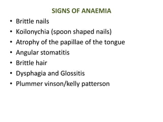 SIGNS OF ANAEMIA
• Brittle nails
• Koilonychia (spoon shaped nails)
• Atrophy of the papillae of the tongue
• Angular stomatitis
• Brittle hair
• Dysphagia and Glossitis
• Plummer vinson/kelly patterson
 