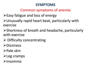 SYMPTOMS
Common symptoms of anemia
Easy fatigue and loss of energy
Unusually rapid heart beat, particularly with
exercise
Shortness of breath and headache, particularly
with exercise
 Difficulty concentrating
Dizziness
Pale skin
Leg cramps
Insomnia
 