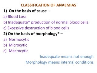 CLASSIFICATION OF ANAEMIAS
1) On the basis of cause –
a) Blood Loss
b) Inadequate* production of normal blood cells
c) Excessive destruction of blood cells
2) On the basis of morphology* –
a) Normocytic
b) Microcytic
c) Macrocytic
Inadequate means not enough
Morphology means internal conditions
 