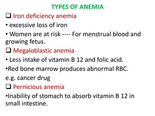 TYPES OF ANEMIA
 Iron deficiency anemia
• excessive loss of iron
• Women are at risk ---- For menstrual blood and
growing fetus.
 Megaloblastic anemia
• Less intake of vitamin B 12 and folic acid.
•Red bone marrow produces abnormal RBC.
e.g. cancer drug
 Pernicious anemia
•Inability of stomach to absorb vitamin B 12 in
small intestine.
 