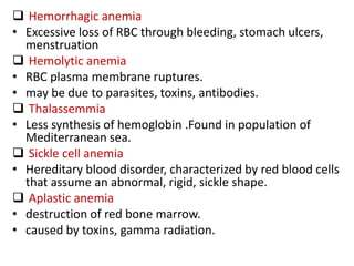  Hemorrhagic anemia
• Excessive loss of RBC through bleeding, stomach ulcers,
menstruation
 Hemolytic anemia
• RBC plasma membrane ruptures.
• may be due to parasites, toxins, antibodies.
 Thalassemmia
• Less synthesis of hemoglobin .Found in population of
Mediterranean sea.
 Sickle cell anemia
• Hereditary blood disorder, characterized by red blood cells
that assume an abnormal, rigid, sickle shape.
 Aplastic anemia
• destruction of red bone marrow.
• caused by toxins, gamma radiation.
 
