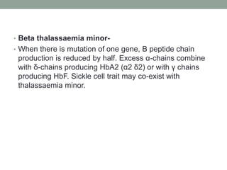 • Beta thalassaemia minor-
• When there is mutation of one gene, B peptide chain
production is reduced by half. Excess α-chains combine
with δ-chains producing HbA2 (α2 δ2) or with γ chains
producing HbF. Sickle cell trait may co-exist with
thalassaemia minor.
 