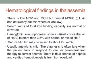 Hematological findings in thalassemia
• There is low MCV and MCH but normal MCHC (c.f. -in
iron deficiency anemia where all are low).
• Serum iron and total iron binding capacity are normal or
elevated.
• Hemoglobin electrophoresis shows raised concentration
of HbA2 to more than 3.5% with normal or raised Hb-F
• Serum bilirubin may be raised to about 2-3 mg%.
• Usually anemia is mild. The diagnosis is often late when
the patient fails to respond to oral or parenteral iron
therapy to correct anemia. There is thus chance of hepatic
and cardiac hemosiderosis is from iron overload.
 