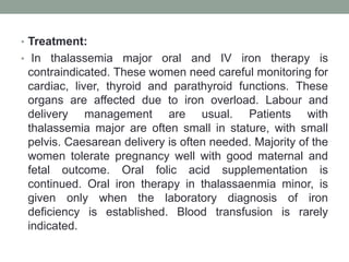 • Treatment:
• In thalassemia major oral and IV iron therapy is
contraindicated. These women need careful monitoring for
cardiac, liver, thyroid and parathyroid functions. These
organs are affected due to iron overload. Labour and
delivery management are usual. Patients with
thalassemia major are often small in stature, with small
pelvis. Caesarean delivery is often needed. Majority of the
women tolerate pregnancy well with good maternal and
fetal outcome. Oral folic acid supplementation is
continued. Oral iron therapy in thalassaenmia minor, is
given only when the laboratory diagnosis of iron
deficiency is established. Blood transfusion is rarely
indicated.
 