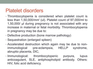 Platelet disorders
• Thrombocytopenia is considered when platelet count is
less than 1,50,000/mm' (ul). Platelet count of 97,000/ml to
1,50,000/ μl during pregnancy is not associated with any
increase in maternal or fetal morbidity. Thrombocytopenia
in pregnancy may be due to:
• Defective production (bone marrow pathology)
• Sequestration (enlarged spleen)
• Accelerated destruction which again may be due to non-
immunological :pre-eclampsia, HELLP syndrome,
abruptio placenta, DIC,
• Immunological: thrombocytopenic purpura, lupus
anticoagulant, SLE, antiphospholipid antibody. Others:
HIV, folic acid deficiency.
 