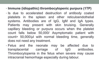 • Immune (idiopathic) thrombocytopenic purpura (1TP)
• Is due to accelerated destruction of antibody coated
platelets in the spleen and other reticuloendothelial
systems. Antibodies are of IgG, IgM and IgA types.
Patients may present with skin bruising. Generally
capillary bleeding or purpura occurs when the platelet
count falls below 50,000/ Asymptomatic patient with
count> 50,000/μl with normal bleeding time, generally
does not need any treatment.
• Fetus and the neonate may be affected due to
transplacental carriage of IgG antibodies.
Thrombocytopenia in the fetus when severe may cause
intracranial hemorrhage especially during labour.
 