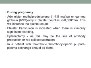 • During pregnancy:
• Administer methylprednisolone (1-1.5 mg/kg) or gamma
globulin (IVIG)-only if platelet count is <20,000/mm. This
will increase the platelet count.
• Platelet transfusion is indicated when there is clinically
significant bleeding.
• Splenectomy - as this may be the site of antibody
production or red cell sequestration
• In a patient with thrombotic thrombocytopenic purpura-
plasma exchange should be done.
 