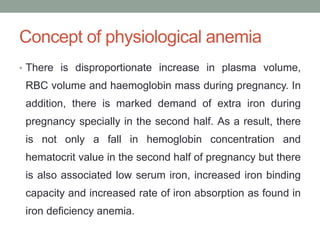 Concept of physiological anemia
• There is disproportionate increase in plasma volume,
RBC volume and haemoglobin mass during pregnancy. In
addition, there is marked demand of extra iron during
pregnancy specially in the second half. As a result, there
is not only a fall in hemoglobin concentration and
hematocrit value in the second half of pregnancy but there
is also associated low serum iron, increased iron binding
capacity and increased rate of iron absorption as found in
iron deficiency anemia.
 