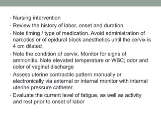 • Nursing intervention
• Review the history of labor, onset and duration
• Note timing / type of medication. Avoid administration of
narcotics or of epidural block anesthetics until the cervix is
4 cm dilated
• Note the condition of cervix. Monitor for signs of
amnionitis. Note elevated temperature or WBC; odor and
color of vaginal discharge
• Assess uterine contractile pattern manually or
electronically via external or internal monitor with internal
uterine pressure catheter.
• Evaluate the current level of fatigue, as well as activity
and rest prior to onset of labor
 