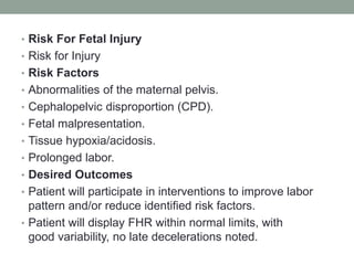 • Risk For Fetal Injury
• Risk for Injury
• Risk Factors
• Abnormalities of the maternal pelvis.
• Cephalopelvic disproportion (CPD).
• Fetal malpresentation.
• Tissue hypoxia/acidosis.
• Prolonged labor.
• Desired Outcomes
• Patient will participate in interventions to improve labor
pattern and/or reduce identified risk factors.
• Patient will display FHR within normal limits, with
good variability, no late decelerations noted.
 