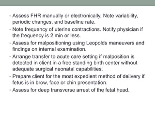 • Assess FHR manually or electronically. Note variability,
periodic changes, and baseline rate.
• Note frequency of uterine contractions. Notify physician if
the frequency is 2 min or less.
• Assess for malpositioning using Leopolds maneuvers and
findings on internal examination.
• Arrange transfer to acute care setting if malposition is
detected in client in a free standing birth center without
adequate surgical neonatal capabilities.
• Prepare client for the most expedient method of delivery if
fetus is in brow, face or chin presentation.
• Assess for deep transverse arrest of the fetal head.
 