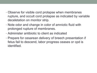 • Observe for visible cord prolapse when membranes
rupture, and occult cord prolapse as indicated by variable
deceletation on monitor strip.
• Note odor and change in color of amniotic fluid with
prolonged rupture of membranes.
• Administer antibiotic to client as indicated
• Prepare for cesarean delivery of breech presentation if
fetus fail to descend, labor progress ceases or cpd is
identified.
 