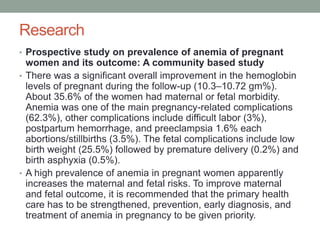 Research
• Prospective study on prevalence of anemia of pregnant
women and its outcome: A community based study
• There was a significant overall improvement in the hemoglobin
levels of pregnant during the follow-up (10.3–10.72 gm%).
About 35.6% of the women had maternal or fetal morbidity.
Anemia was one of the main pregnancy-related complications
(62.3%), other complications include difficult labor (3%),
postpartum hemorrhage, and preeclampsia 1.6% each
abortions/stillbirths (3.5%). The fetal complications include low
birth weight (25.5%) followed by premature delivery (0.2%) and
birth asphyxia (0.5%).
• A high prevalence of anemia in pregnant women apparently
increases the maternal and fetal risks. To improve maternal
and fetal outcome, it is recommended that the primary health
care has to be strengthened, prevention, early diagnosis, and
treatment of anemia in pregnancy to be given priority.
 