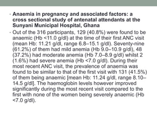 • Anaemia in pregnancy and associated factors: a
cross sectional study of antenatal attendants at the
Sunyani Municipal Hospital, Ghana
• Out of the 316 participants, 129 (40.8%) were found to be
anaemic (Hb <11.0 g/dl) at the time of their first ANC visit
(mean Hb: 11.21 g/dl, range 6.8–15.1 g/dl). Seventy-nine
(61.2%) of them had mild anemia (Hb 9.0–10.9 g/dl), 48
(37.2%) had moderate anemia (Hb 7.0–8.9 g/dl) whilst 2
(1.6%) had severe anemia (Hb <7.0 g/dl). During their
most recent ANC visit, the prevalence of anaemia was
found to be similar to that of the first visit with 131 (41.5%)
of them being anaemic [mean Hb: 11.24 g/dl, range 8.10–
14.5 g/dl]. The haemoglobin levels however improved
significantly during the most recent visit compared to the
first with none of the women being severely anaemic (Hb
<7.0 g/dl).
 